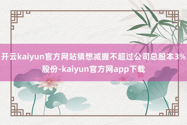 开云kaiyun官方网站猜想减握不超过公司总股本3%股份-kaiyun官方网app下载