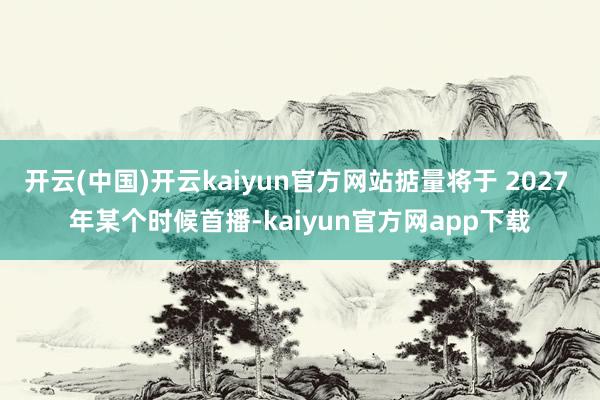 开云(中国)开云kaiyun官方网站掂量将于 2027 年某个时候首播-kaiyun官方网app下载