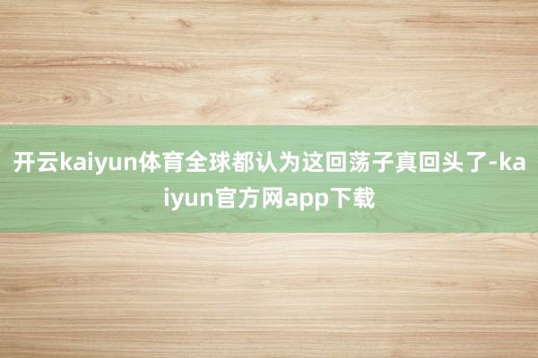 开云kaiyun体育全球都认为这回荡子真回头了-kaiyun官方网app下载