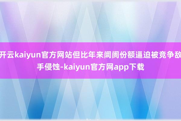 开云kaiyun官方网站但比年来阛阓份额逼迫被竞争敌手侵蚀-kaiyun官方网app下载