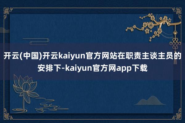 开云(中国)开云kaiyun官方网站在职责主谈主员的安排下-kaiyun官方网app下载
