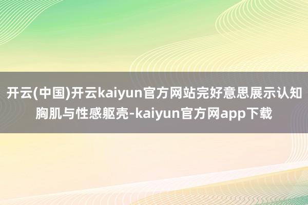 开云(中国)开云kaiyun官方网站完好意思展示认知胸肌与性感躯壳-kaiyun官方网app下载