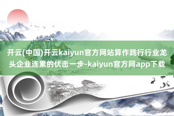开云(中国)开云kaiyun官方网站　　算作践行行业龙头企业连累的伏击一步-kaiyun官方网app下载