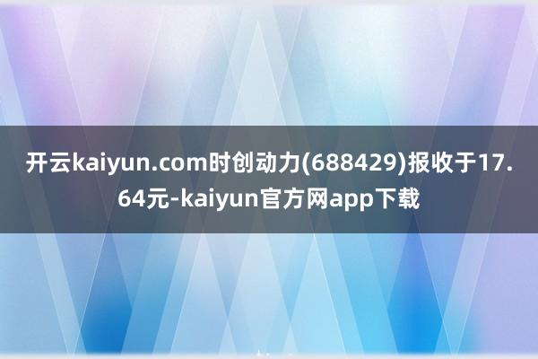 开云kaiyun.com时创动力(688429)报收于17.64元-kaiyun官方网app下载