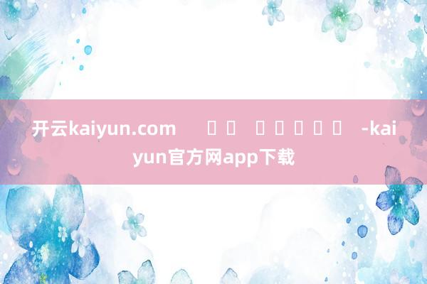 开云kaiyun.com      		  					  -kaiyun官方网app下载