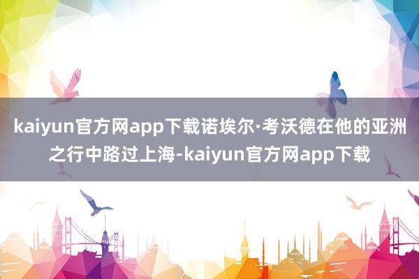 kaiyun官方网app下载诺埃尔·考沃德在他的亚洲之行中路过上海-kaiyun官方网app下载