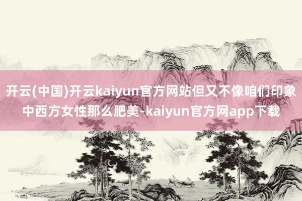 开云(中国)开云kaiyun官方网站但又不像咱们印象中西方女性那么肥美-kaiyun官方网app下载