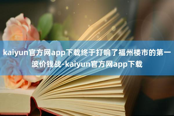 kaiyun官方网app下载终于打响了福州楼市的第一波价钱战-kaiyun官方网app下载