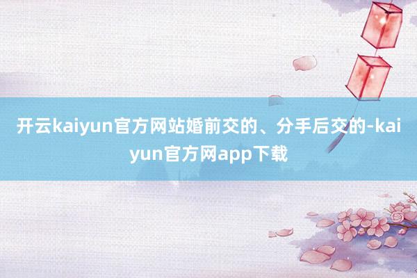 开云kaiyun官方网站婚前交的、分手后交的-kaiyun官方网app下载