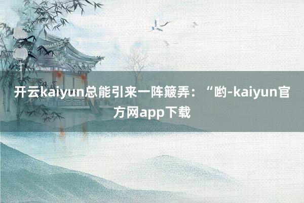 开云kaiyun总能引来一阵簸弄：“哟-kaiyun官方网app下载