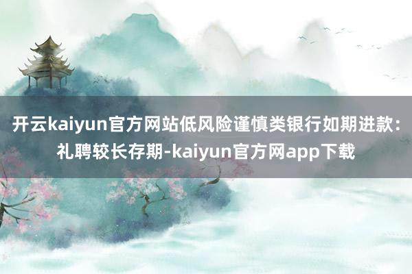 开云kaiyun官方网站低风险谨慎类银行如期进款：礼聘较长存期-kaiyun官方网app下载