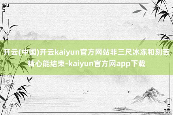开云(中国)开云kaiyun官方网站非三尺冰冻和刻苦精心能结束-kaiyun官方网app下载