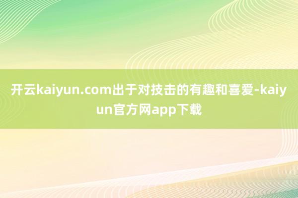 开云kaiyun.com出于对技击的有趣和喜爱-kaiyun官方网app下载
