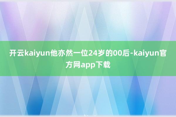 开云kaiyun他亦然一位24岁的00后-kaiyun官方网app下载