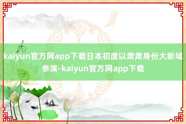 kaiyun官方网app下载日本初度以肃肃身份大畛域参演-kaiyun官方网app下载