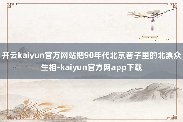 开云kaiyun官方网站把90年代北京巷子里的北漂众生相-kaiyun官方网app下载