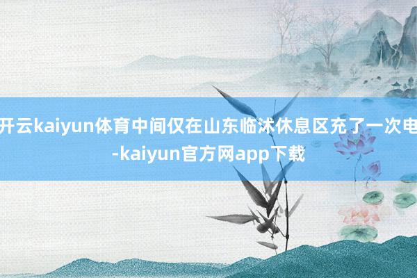 开云kaiyun体育中间仅在山东临沭休息区充了一次电-kaiyun官方网app下载