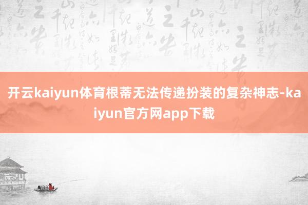开云kaiyun体育根蒂无法传递扮装的复杂神志-kaiyun官方网app下载