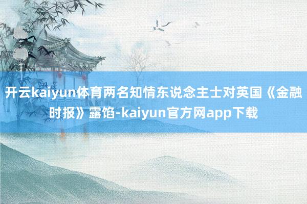 开云kaiyun体育两名知情东说念主士对英国《金融时报》露馅-kaiyun官方网app下载