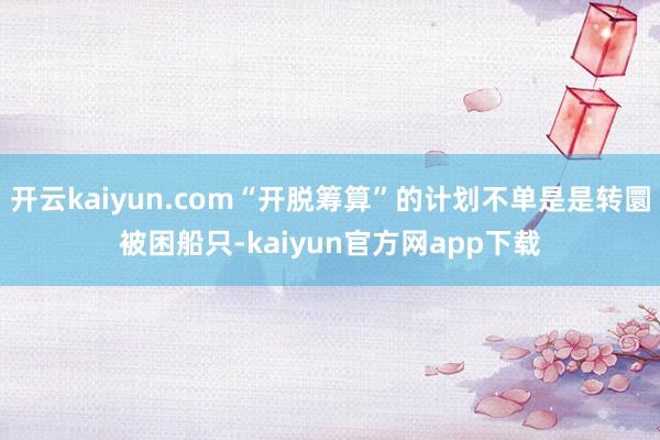 开云kaiyun.com“开脱筹算”的计划不单是是转圜被困船只-kaiyun官方网app下载