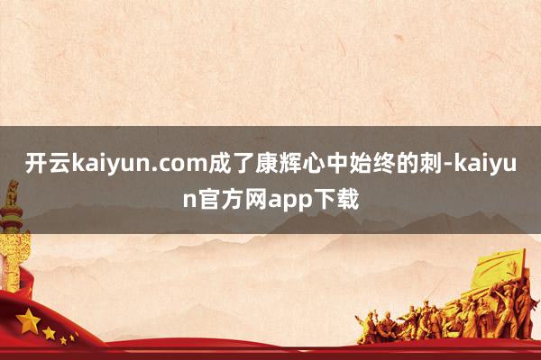 开云kaiyun.com成了康辉心中始终的刺-kaiyun官方网app下载