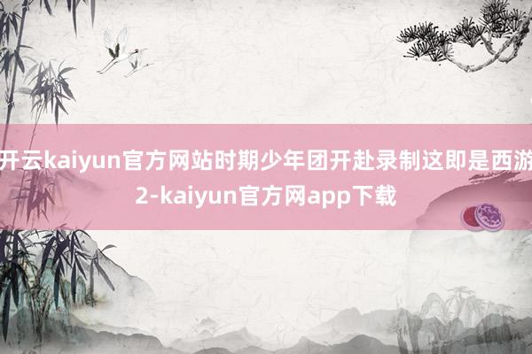 开云kaiyun官方网站时期少年团开赴录制这即是西游2-kaiyun官方网app下载