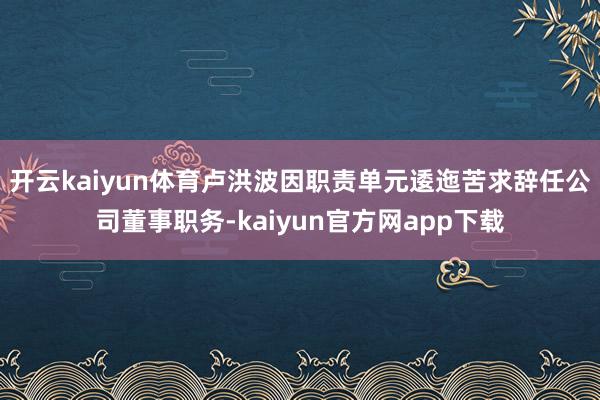 开云kaiyun体育卢洪波因职责单元逶迤苦求辞任公司董事职务-kaiyun官方网app下载