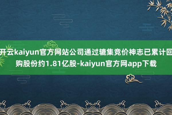 开云kaiyun官方网站公司通过辘集竞价神志已累计回购股份约1.81亿股-kaiyun官方网app下载