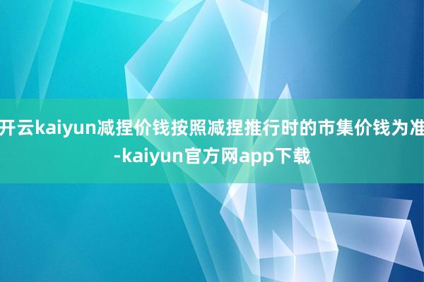 开云kaiyun减捏价钱按照减捏推行时的市集价钱为准-kaiyun官方网app下载