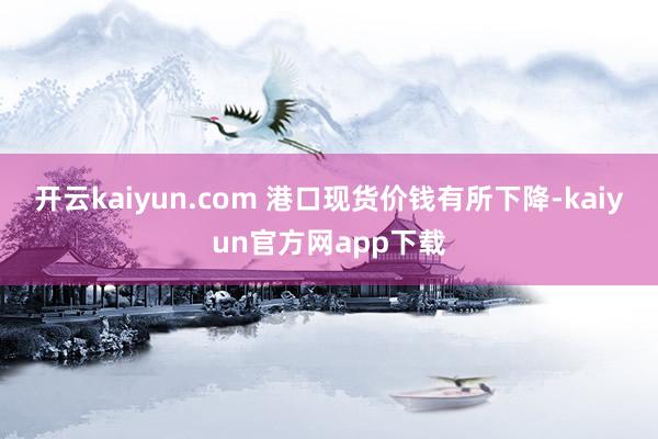 开云kaiyun.com 港口现货价钱有所下降-kaiyun官方网app下载