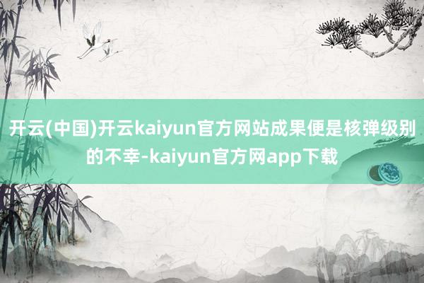 开云(中国)开云kaiyun官方网站成果便是核弹级别的不幸-kaiyun官方网app下载