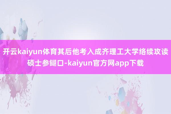 开云kaiyun体育其后他考入成齐理工大学络续攻读硕士参餬口-kaiyun官方网app下载