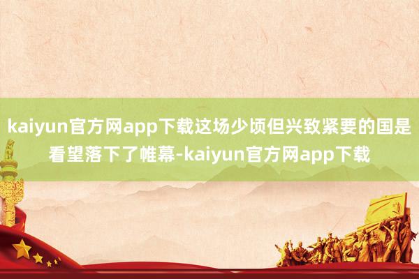 kaiyun官方网app下载这场少顷但兴致紧要的国是看望落下了帷幕-kaiyun官方网app下载