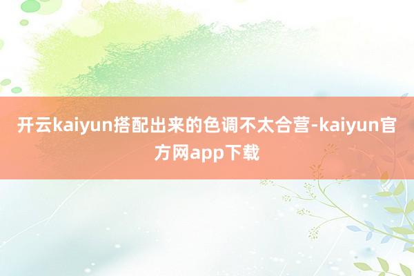 开云kaiyun搭配出来的色调不太合营-kaiyun官方网app下载