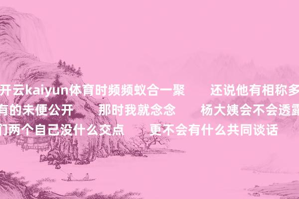 开云kaiyun体育时频频蚁合一聚 还说他有相称多的汪家的料 仅仅有的未便公开 那时我就念念 杨大姨会不会透露汪家的信息 因为他们两个自己没什么交点 更不会有什么共同谈话 刘开国时频频请小杨大姨吃饭 无非等于念念获取一些汪家的信息 好去直播间用大约发视频 赚首发的流量 要是简直是杨大姨 那她也太不对格了 看成保姆作念好本员责任即可 老板家发生的事与我方无关 要学会闭嘴 不评述更不成传播 刘开国还说过一件事 等于玥儿的家教 是他的一又友 不知说念是男是女 他相文告说念一些事情 但相干玥儿的这件事 不知说念那位家教是否领会 传说杨大姨透露最近神气不好 大家以为那么高明的事 有可能是谁透露给弯弯博主的呢?-kaiyun官方网app下载