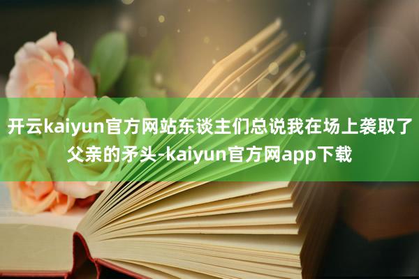 开云kaiyun官方网站东谈主们总说我在场上袭取了父亲的矛头-kaiyun官方网app下载