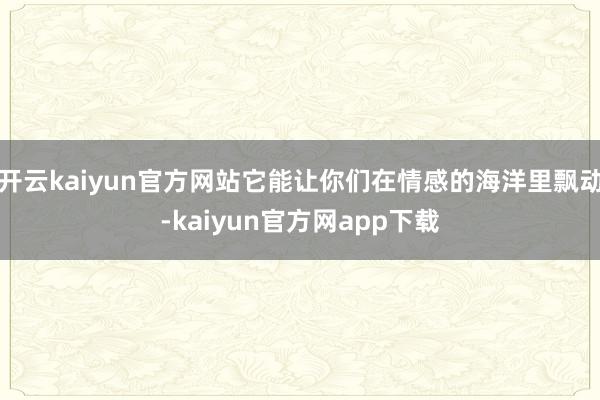 开云kaiyun官方网站它能让你们在情感的海洋里飘动-kaiyun官方网app下载