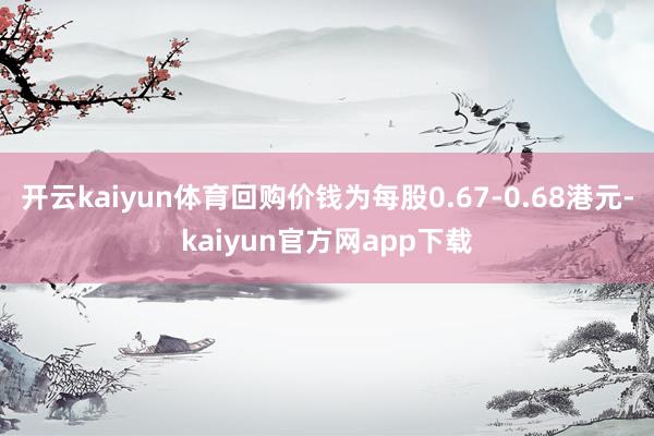 开云kaiyun体育回购价钱为每股0.67-0.68港元-kaiyun官方网app下载