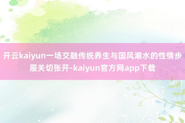 开云kaiyun一场交融传统养生与国风潮水的性情步履关切张开-kaiyun官方网app下载