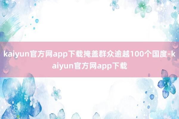 kaiyun官方网app下载掩盖群众逾越100个国度-kaiyun官方网app下载