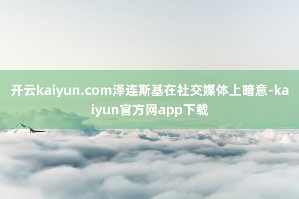 开云kaiyun.com泽连斯基在社交媒体上暗意-kaiyun官方网app下载