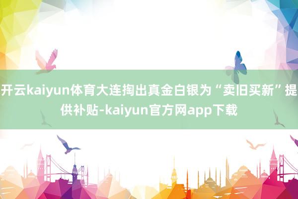 开云kaiyun体育大连掏出真金白银为“卖旧买新”提供补贴-kaiyun官方网app下载