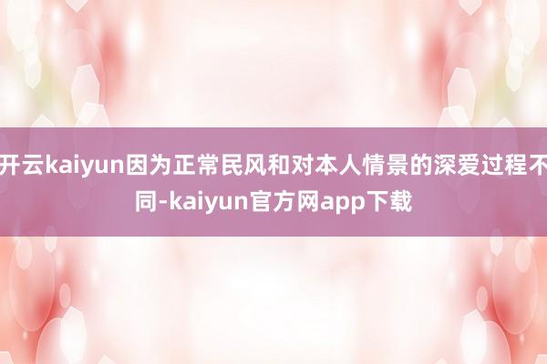 开云kaiyun因为正常民风和对本人情景的深爱过程不同-kaiyun官方网app下载