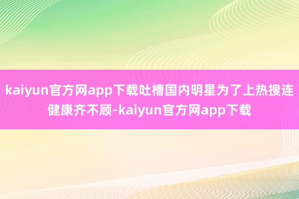 kaiyun官方网app下载吐槽国内明星为了上热搜连健康齐不顾-kaiyun官方网app下载