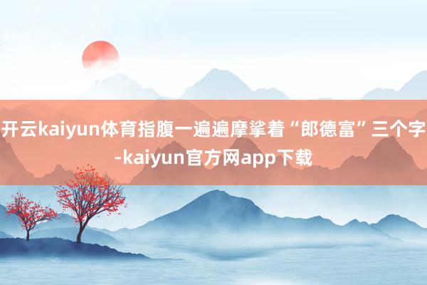 开云kaiyun体育指腹一遍遍摩挲着“郎德富”三个字-kaiyun官方网app下载