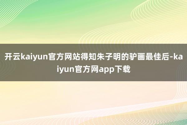 开云kaiyun官方网站得知朱子明的驴画最佳后-kaiyun官方网app下载