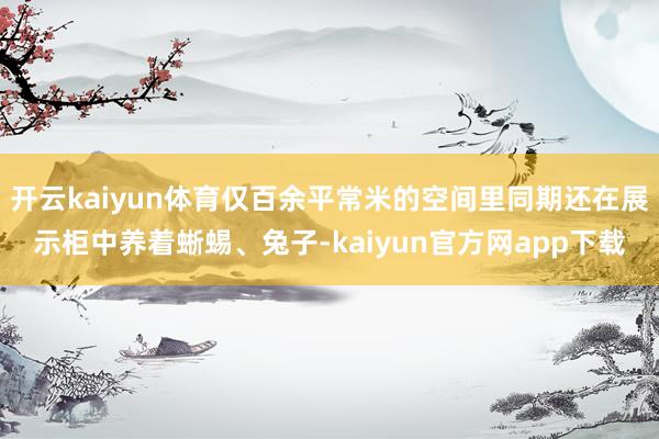 开云kaiyun体育仅百余平常米的空间里同期还在展示柜中养着蜥蜴、兔子-kaiyun官方网app下载