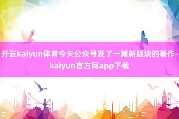 开云kaiyun体育今天公众号发了一篇新版块的著作-kaiyun官方网app下载