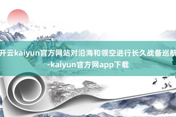 开云kaiyun官方网站对沿海和领空进行长久战备巡航-kaiyun官方网app下载