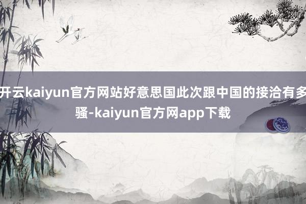 开云kaiyun官方网站好意思国此次跟中国的接洽有多骚-kaiyun官方网app下载